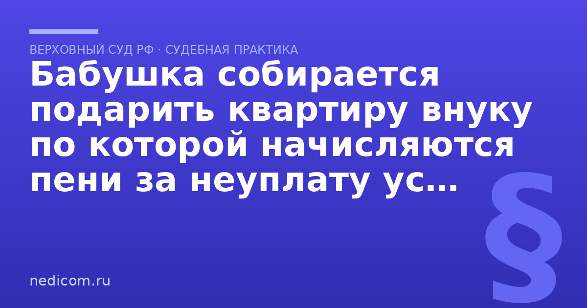 Бабушка собирается подарить квартиру внуку по которой начисляются пени за неуплату услуг ЖКХ. Прекратят ли их начислять при смене собственника? - практика