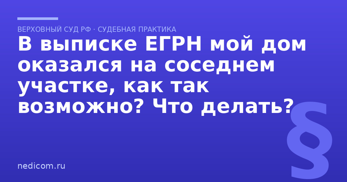В выписке ЕГРН мой дом оказался на соседнем участке, как так возможно? Что делать? - практика