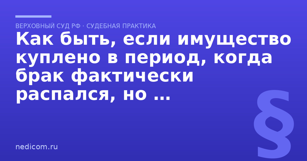 Как быть, если имущество куплено в период, когда брак фактически распался, но при неоформленном разводе? - практика