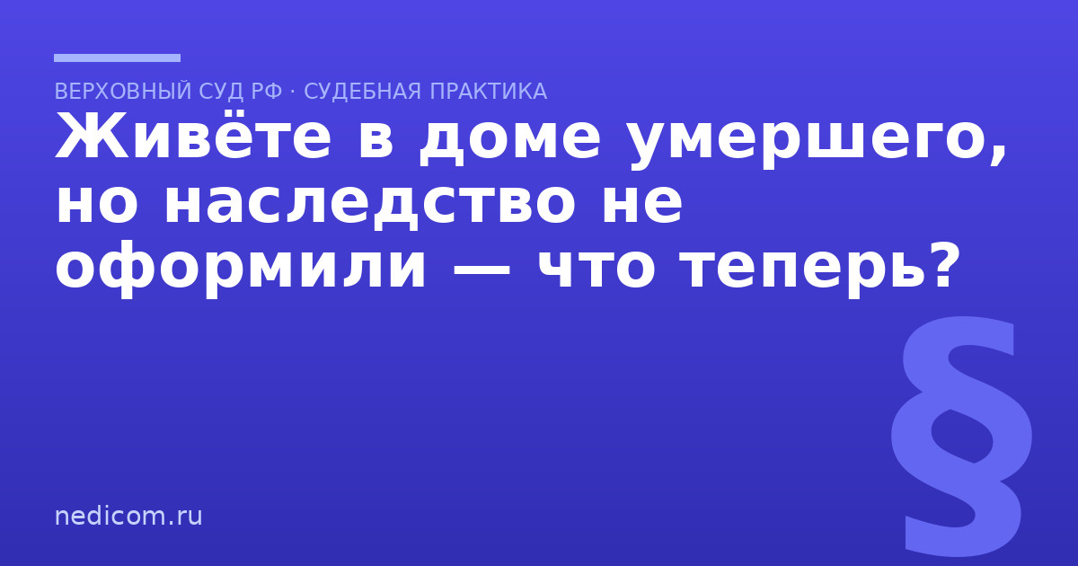Живёте в доме умершего, но наследство не оформили — что теперь? - практика
